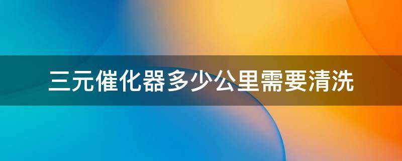 三元催化器多少公里需要清洗 三元催化器需要多少公里清洗一次