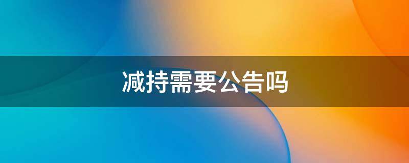 减持需要公告吗 5%以下股东减持需要公告吗