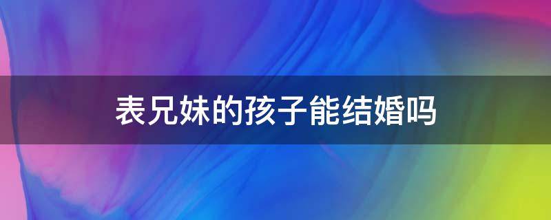 表兄妹的孩子能结婚吗 表兄妹之间的孩子可以结婚吗