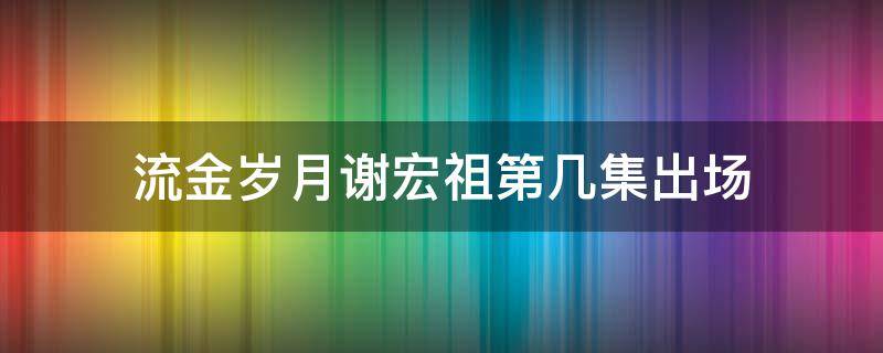 流金岁月谢宏祖第几集出场（流金岁月里的谢宏祖是谁扮演的）