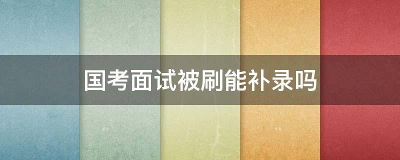 国考面试被刷能补录吗 国考补录面试和正常面试一样吗