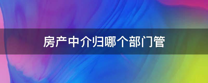 房产中介归哪个部门管（房产中介的管理部门是哪）