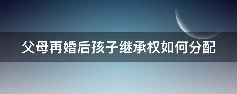 父母再婚后孩子继承权如何分配 父母再婚后的遗产继承