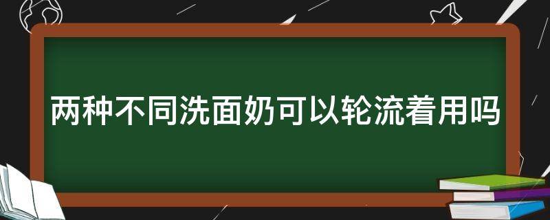 两种不同洗面奶可以轮流着用吗 两种不同的洗面奶可以轮流洗嘛