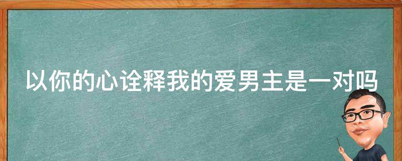 以你的心诠释我的爱男主是一对吗（以你的心诠释我的爱男主是真的情侣吗）