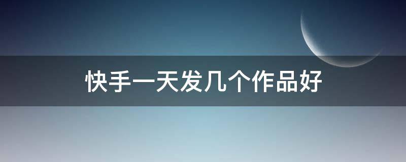 快手一天发几个作品好 快手一天发几个作品好一点