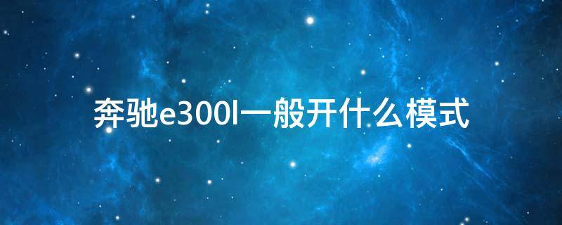 奔驰e300l一般开什么模式（奔驰e300l有几个驾驶模式）