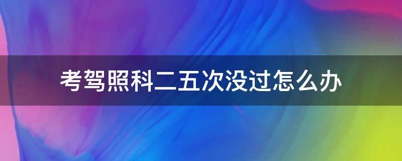 考驾照科二五次没过怎么办（驾照科目二5次没考过怎么办）