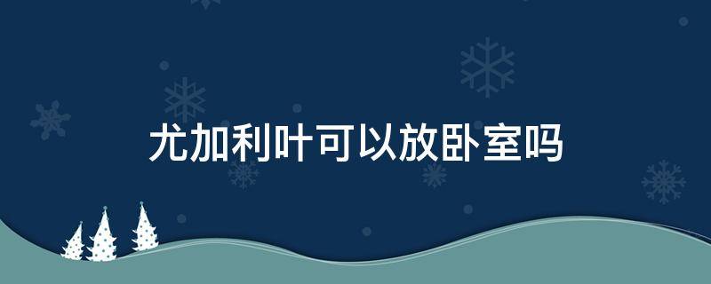 尤加利叶可以放卧室吗（尤加利叶可以放卧室吗?吗）