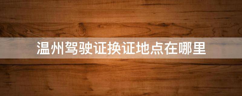 温州驾驶证换证地点在哪里 温州驾驶证换证地点在哪里?更换驾驶证需要什么材料?