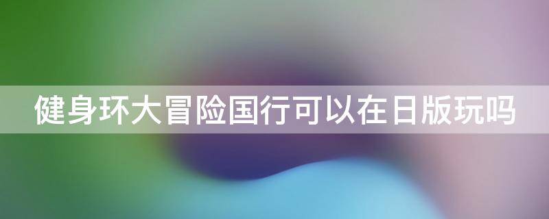 健身环大冒险国行可以在日版玩吗 健身环大冒险国行能玩吗