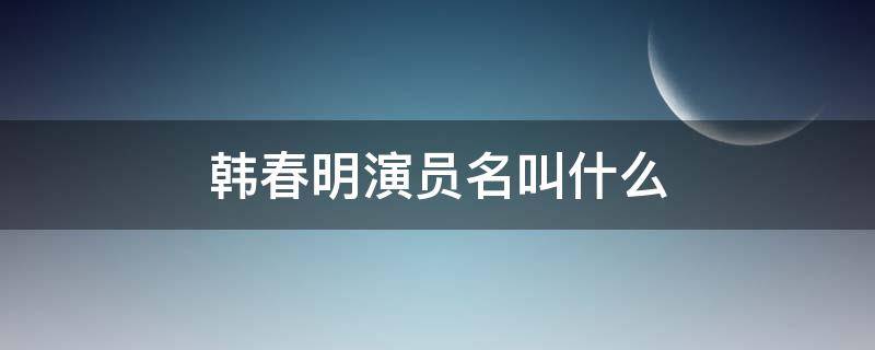 韩春明演员名叫什么（韩春明什么电视剧角色）