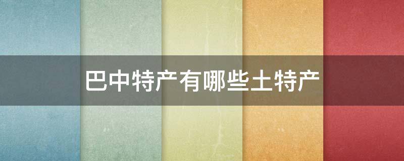 巴中特产有哪些土特产 巴中特产有哪些土特产可以带走