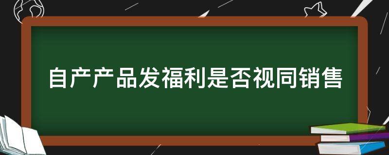 自产产品发福利是否视同销售（公司自产的产品给员工发福利要视同销售吗）