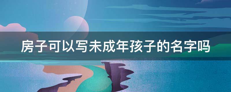 房子可以写未成年孩子的名字吗 房子可以写未成年孩子的名字吗拿贷款吗