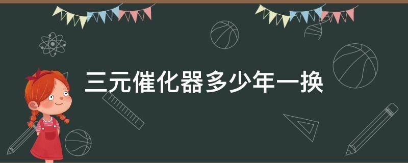 三元催化器多少年一换 换一个三元催化器要多长时间