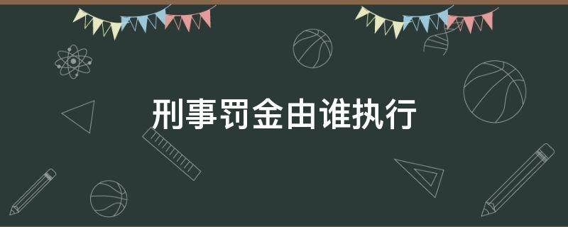 刑事罚金由谁执行（刑事处罚由谁执行）