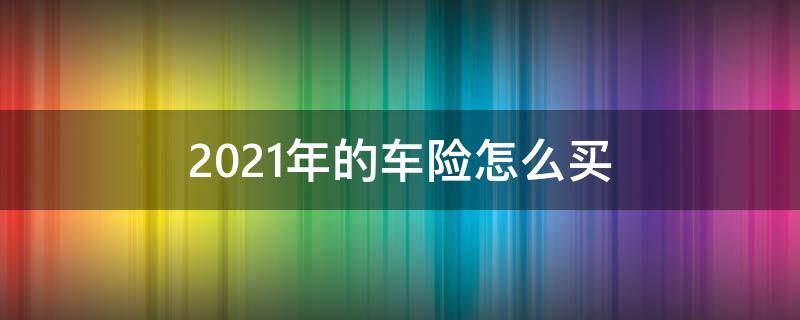 2021年的车险怎么买（2021年新车险怎么买）