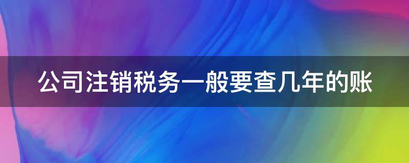 公司注销税务一般要查几年的账 公司注销税务查账吗