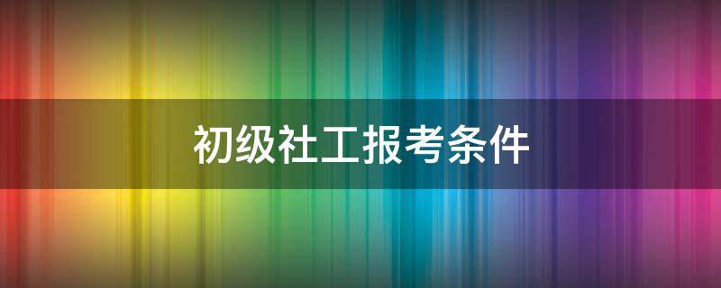 初级社工报考条件（初级社工报考条件 考试科目有哪些）