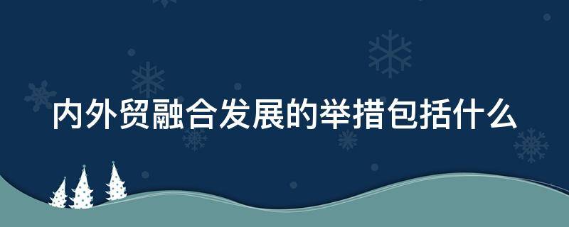 内外贸融合发展的举措包括什么 内外贸融合发展的举措包括什么方面