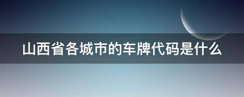 山西省各城市的车牌代码是什么（山西各城市的车牌代号码）