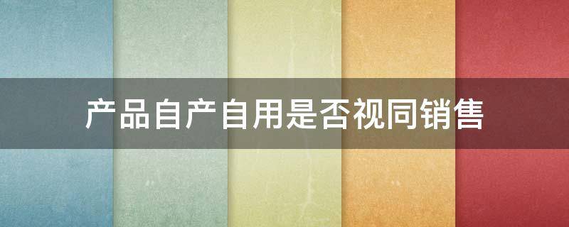 产品自产自用是否视同销售 自产产品自用属于视同销售吗