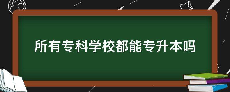 所有专科学校都能专升本吗 每所专科学校都可以专升本吗