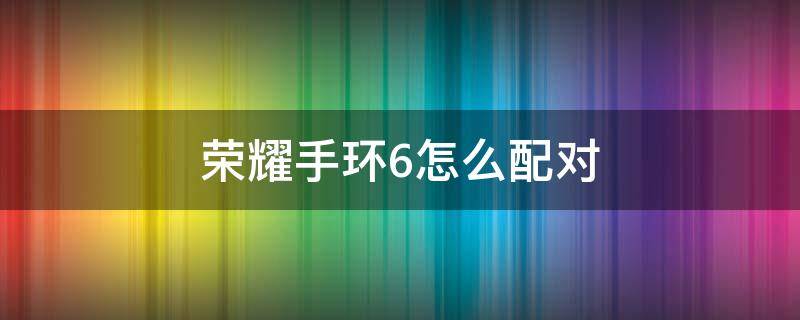 荣耀手环6怎么配对 荣耀手环6怎么配对手机