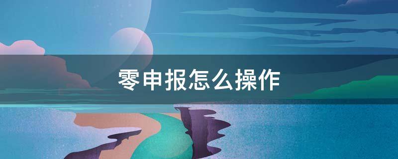 零申报怎么操作 企业税务零申报怎么操作