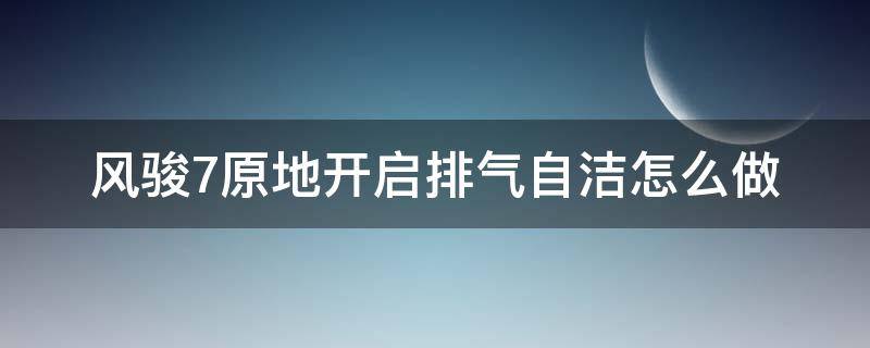 风骏7原地开启排气自洁怎么做 风骏7原地开启排气自洁怎么做不提示可以做吗