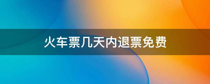 火车票几天内退票免费（火车票几天内退票免费2021）