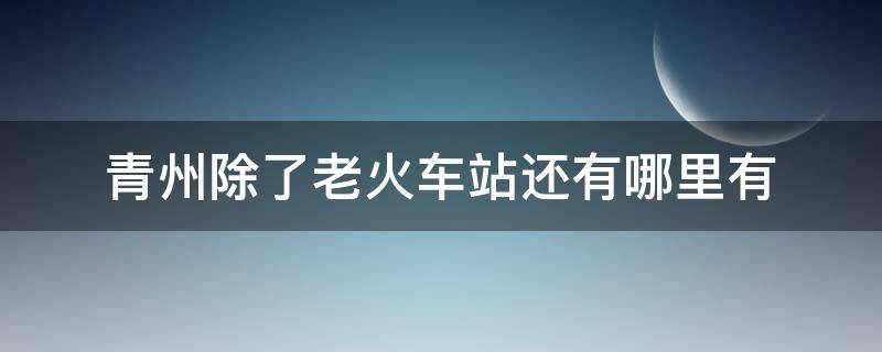 青州除了老火车站还有哪里有 青州除了老火车站还有哪里有2021