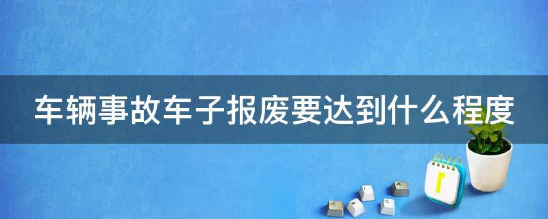 车辆事故车子报废要达到什么程度（车辆事故车子报废要达到什么程度才能报废）