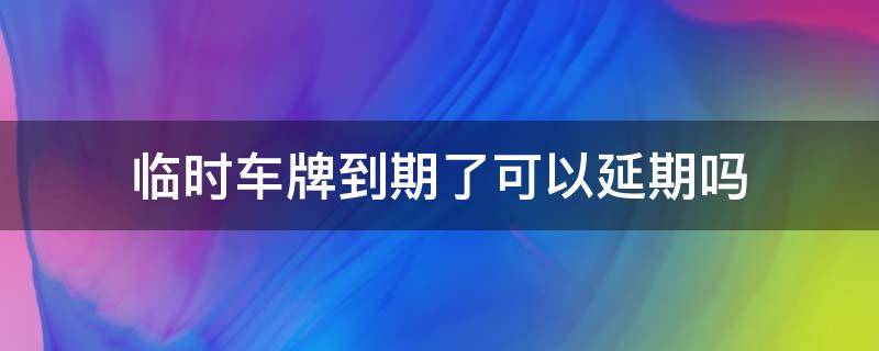 临时车牌到期了可以延期吗 临时车牌可以申请延期吗