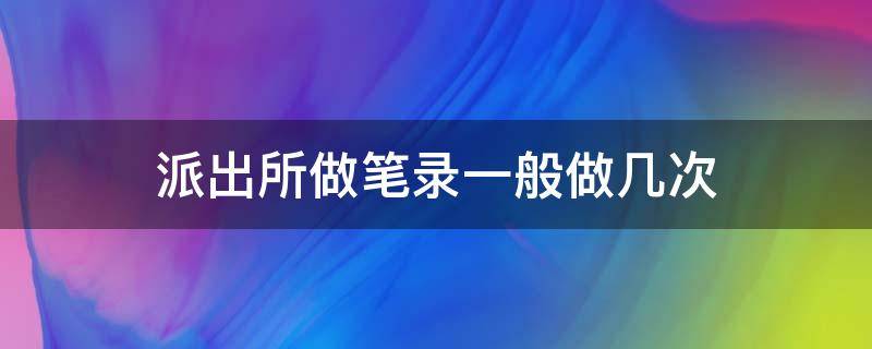 派出所做笔录一般做几次（派出所做笔录要做几次）