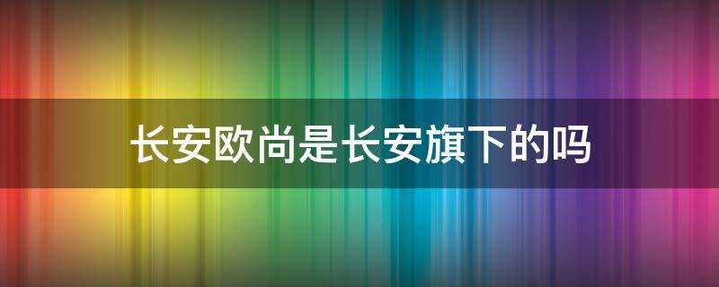 长安欧尚是长安旗下的吗（长安欧尚是不是长安汽车）