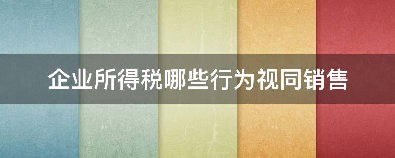 企业所得税哪些行为视同销售 所得税视同销售行为有哪些