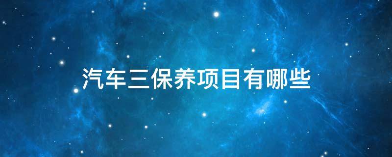 汽车三保养项目有哪些 汽车三保养项目有哪些内容