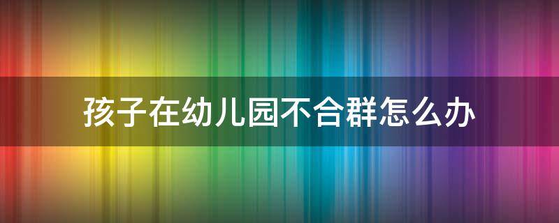 孩子在幼儿园不合群怎么办（孩子在幼儿园不合群怎么办心得）