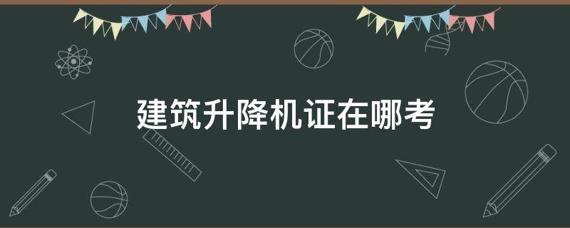 建筑升降机证在哪考 建筑升降机证在哪考张家港