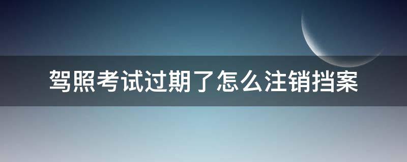 驾照考试过期了怎么注销挡案 考驾照过期了怎么注销档案