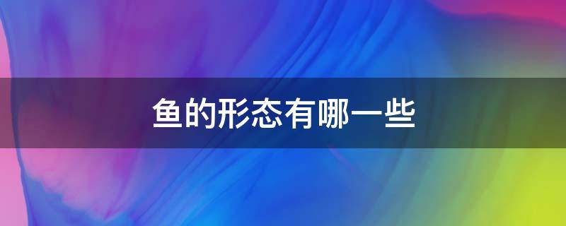 鱼的形态有哪一些（鱼有哪几种形态）