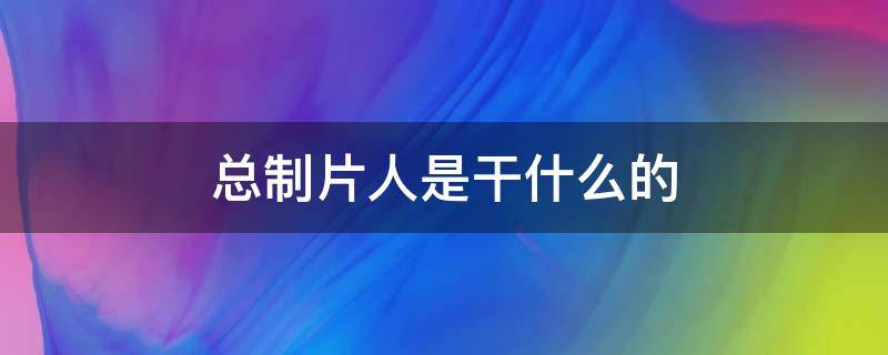 总制片人是干什么的 电视剧总制片人是干什么的