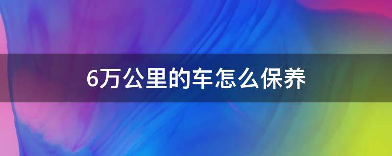 6万公里的车怎么保养 六万多公里的车怎么保养