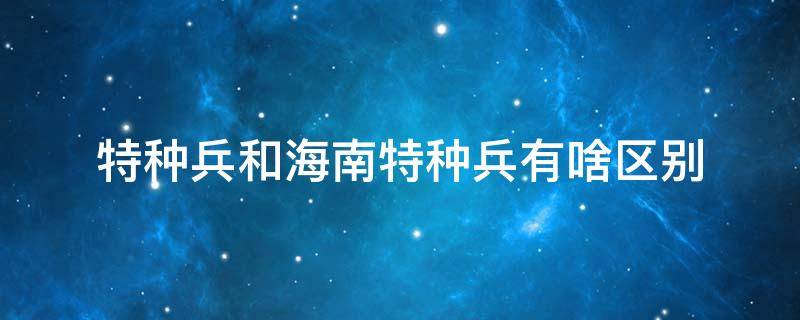 特种兵和海南特种兵有啥区别 海南特种部队有哪些