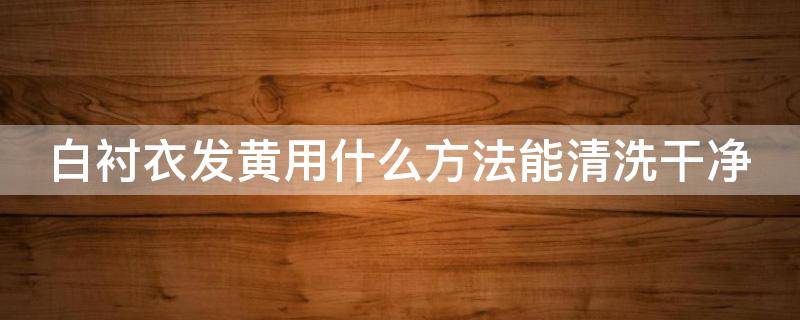 白衬衣发黄用什么方法能清洗干净（白衬衣发黄用什么方法能清洗干净一点）