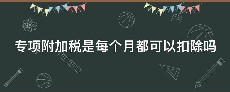 专项附加税是每个月都可以扣除吗（专项附加税是每个月都可以扣除吗）