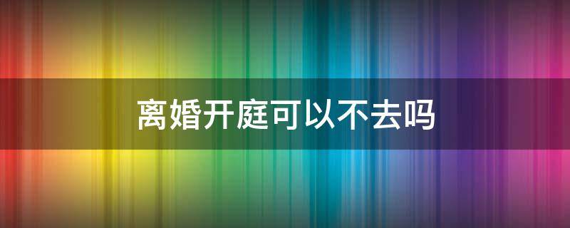 离婚开庭可以不去吗（起诉离婚开庭可以不去吗）