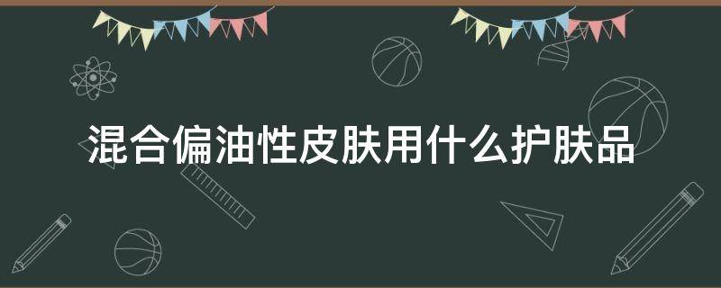 混合偏油性皮肤用什么护肤品 适合混合偏油性的护肤品